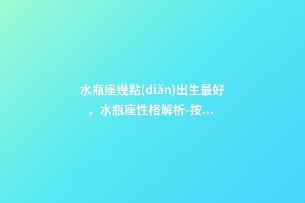 水瓶座幾點(diǎn)出生最好，水瓶座性格解析-按出生日期詳解
